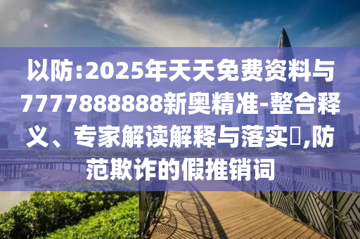 以防:2025年天天免费资料与7777888888新奥精准-整合释义、专家解读解释与落实,防范欺诈的假推销词